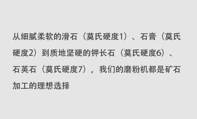 從細(xì)膩柔軟的滑石（莫氏硬度1）、石膏（莫氏硬度2）到質(zhì)地堅(jiān)硬的鉀長(zhǎng)石（莫氏硬度6）、石英石（莫氏硬度7），我們的磨粉機(jī)都是礦石加工的理想選擇。